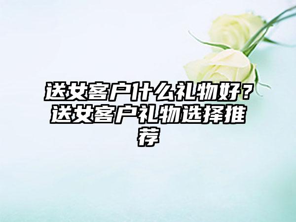 送女客户什么礼物好？送女客户礼物选择推荐