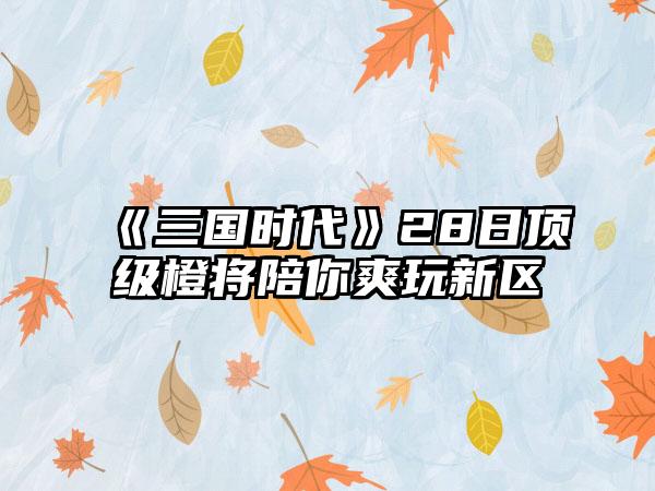 《三国时代》28日顶级橙将陪你爽玩新区