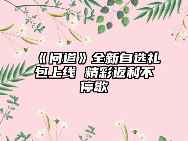 《问道》全新自选礼包上线 精彩返利不停歇