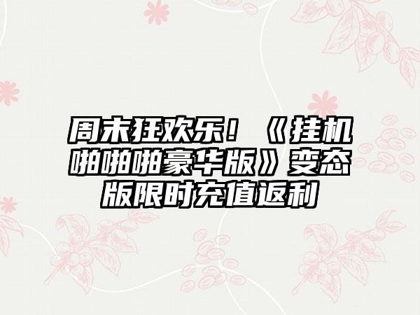 周末狂欢乐！《挂机啪啪啪豪华版》变态版限时充值返利