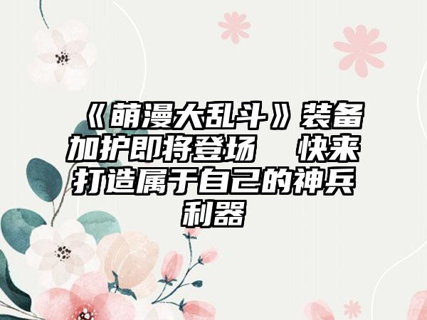 《萌漫大乱斗》装备加护即将登场  快来打造属于自己的神兵利器