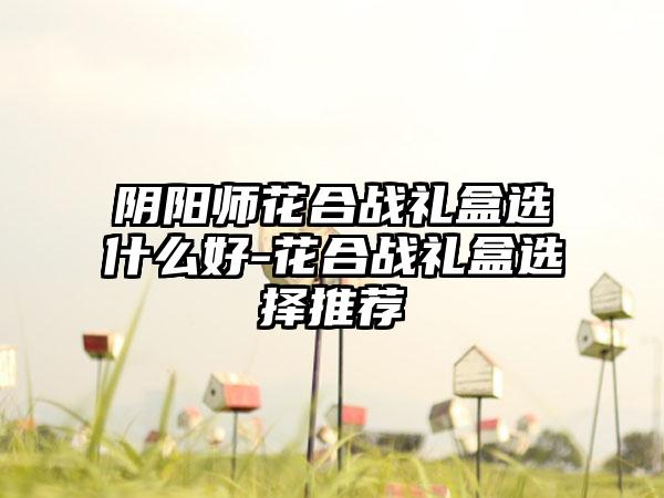 阴阳师花合战礼盒选什么好-花合战礼盒选择推荐