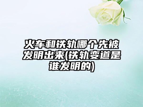火车和铁轨哪个先被发明出来(铁轨变道是谁发明的)
