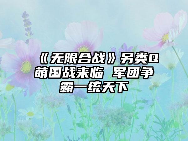 《无限合战》另类Q萌国战来临 军团争霸一统天下