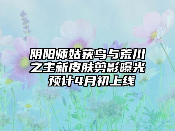 阴阳师姑获鸟与荒川之主新皮肤剪影曝光 预计4月初上线