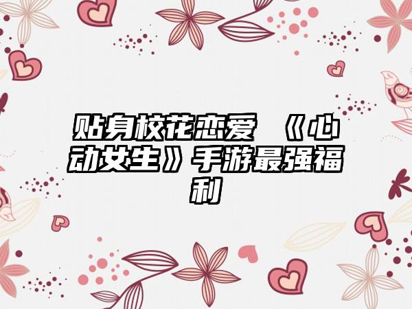 贴身校花恋爱 《心动女生》手游最强福利