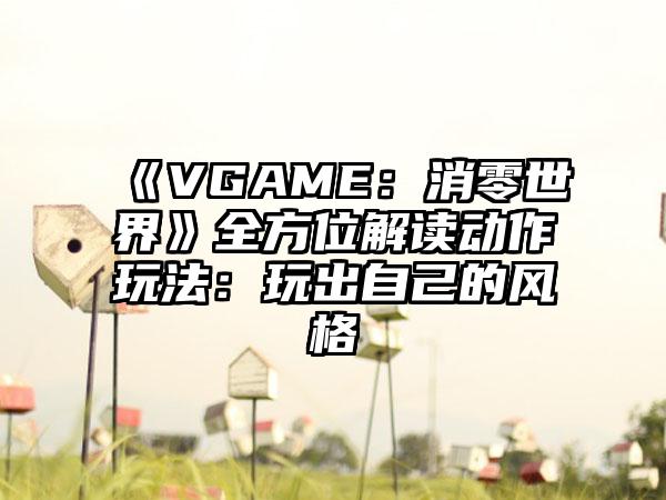 《VGAME：消零世界》全方位解读动作玩法：玩出自己的风格