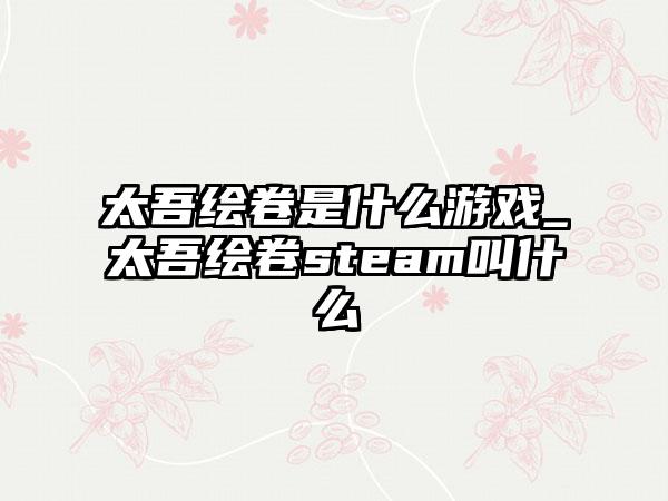 太吾绘卷是什么游戏_太吾绘卷steam叫什么