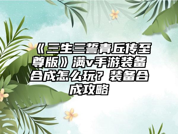 《三生三誓青丘传至尊版》满v手游装备合成怎么玩？装备合成攻略