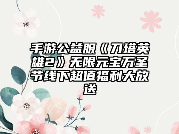 手游公益服《刀塔英雄2》无限元宝万圣节线下超值福利大放送