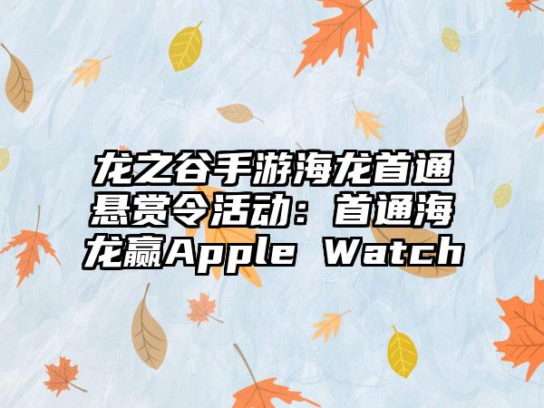 龙之谷手游海龙首通悬赏令活动：首通海龙赢Apple Watch