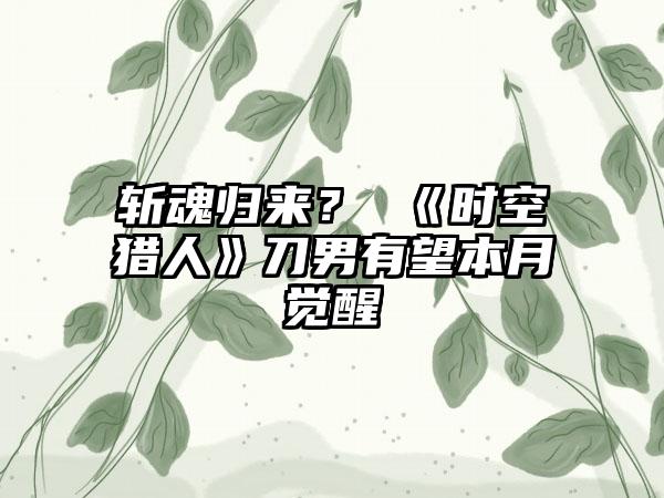 斩魂归来？ 《时空猎人》刀男有望本月觉醒