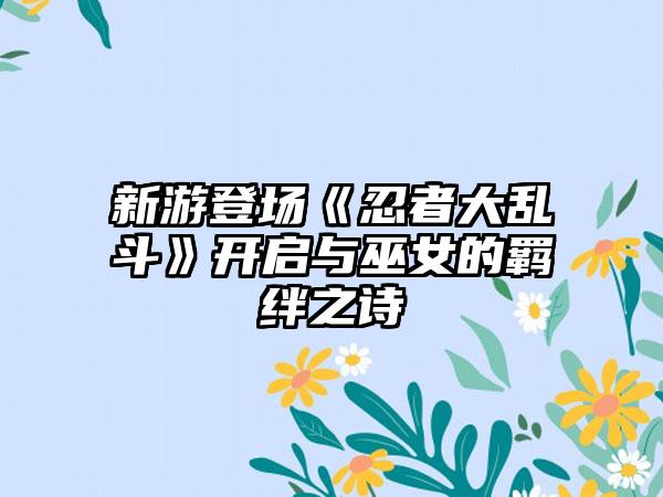 新游登场《忍者大乱斗》开启与巫女的羁绊之诗