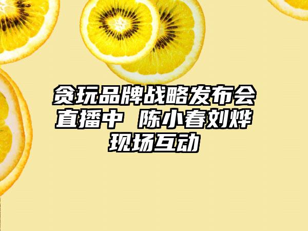 贪玩品牌战略发布会直播中 陈小春刘烨现场互动