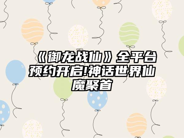 《御龙战仙》全平台预约开启!神话世界仙魔聚首