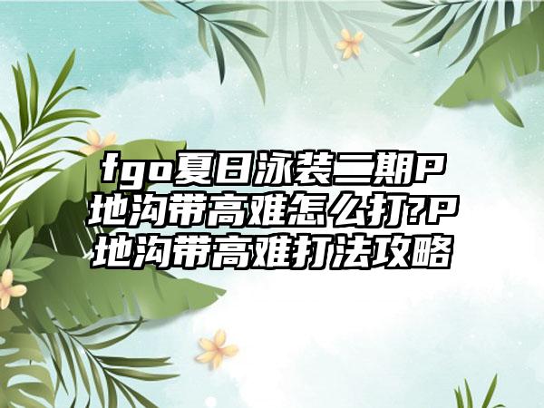 fgo夏日泳装二期P地沟带高难怎么打?P地沟带高难打法攻略