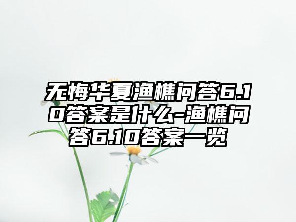 无悔华夏渔樵问答6.10答案是什么-渔樵问答6.10答案一览