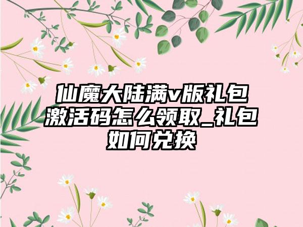 仙魔大陆满v版礼包激活码怎么领取_礼包如何兑换