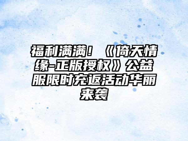 福利满满！《倚天情缘-正版授权》公益服限时充返活动华丽来袭