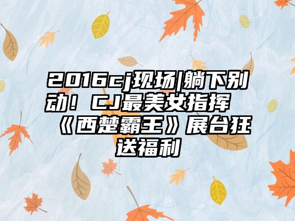 2016cj现场|躺下别动！CJ最美女指挥《西楚霸王》展台狂送福利
