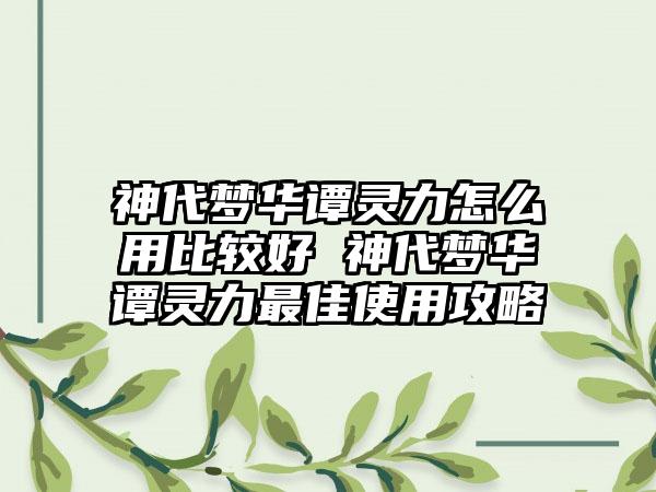 神代梦华谭灵力怎么用比较好 神代梦华谭灵力最佳使用攻略