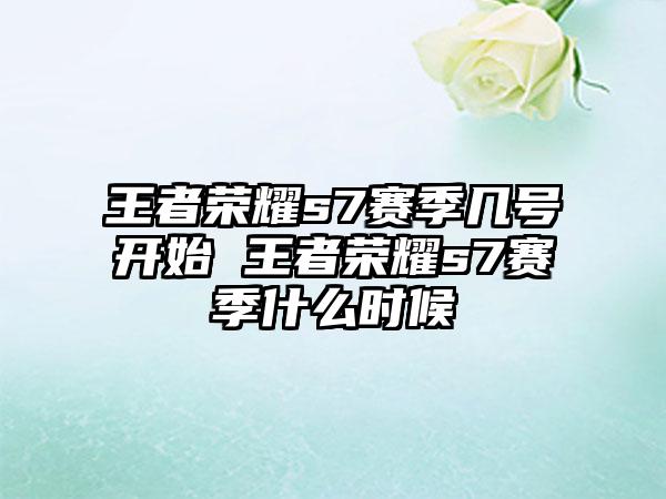王者荣耀s7赛季几号开始 王者荣耀s7赛季什么时候