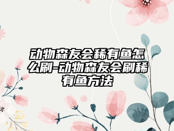 动物森友会稀有鱼怎么刷-动物森友会刷稀有鱼方法