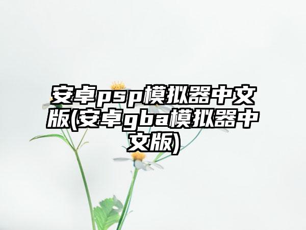 安卓psp模拟器中文版(安卓gba模拟器中文版)