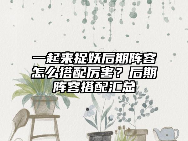 一起来捉妖后期阵容怎么搭配厉害？后期阵容搭配汇总