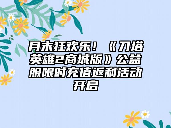月末狂欢乐！《刀塔英雄2商城版》公益服限时充值返利活动开启
