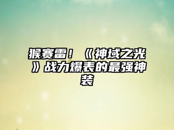 猴赛雷！《神域之光》战力爆表的最强神装