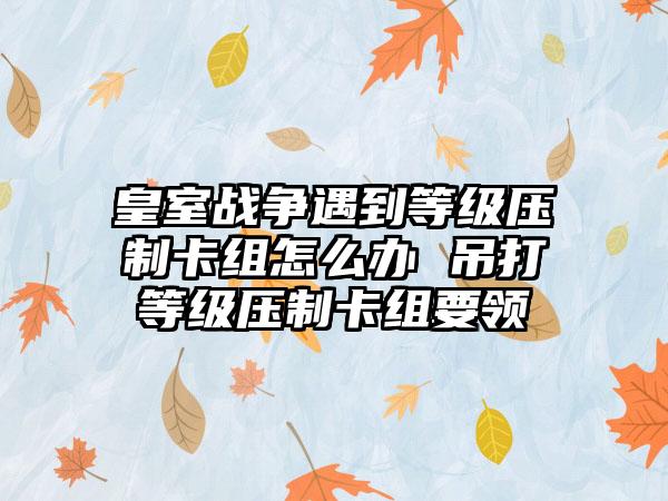皇室战争遇到等级压制卡组怎么办 吊打等级压制卡组要领