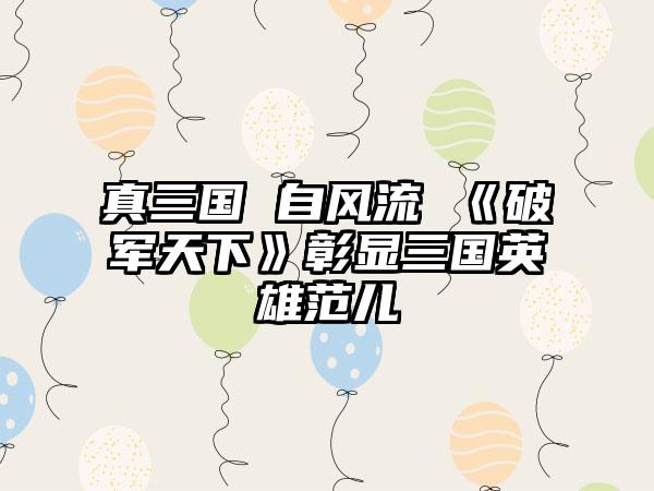 真三国 自风流 《破军天下》彰显三国英雄范儿