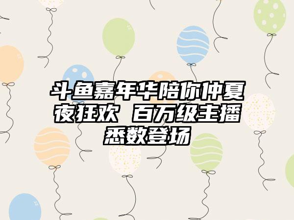 斗鱼嘉年华陪你仲夏夜狂欢 百万级主播悉数登场