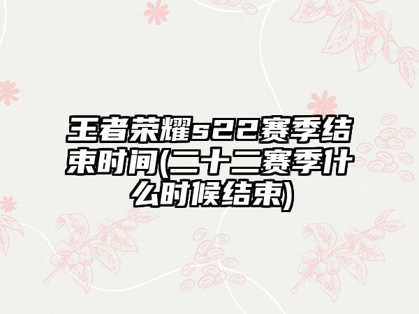 王者荣耀s22赛季结束时间(二十二赛季什么时候结束)