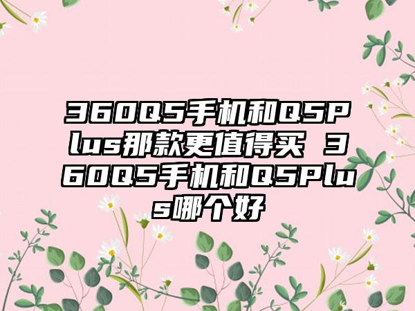 360Q5手机和Q5Plus那款更值得买 360Q5手机和Q5Plus哪个好