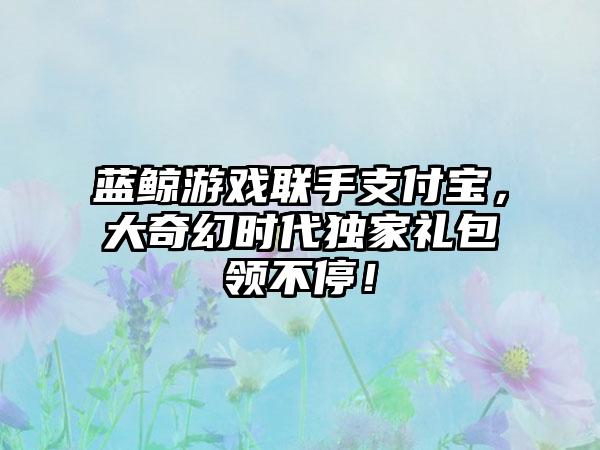 蓝鲸游戏联手支付宝，大奇幻时代独家礼包领不停！