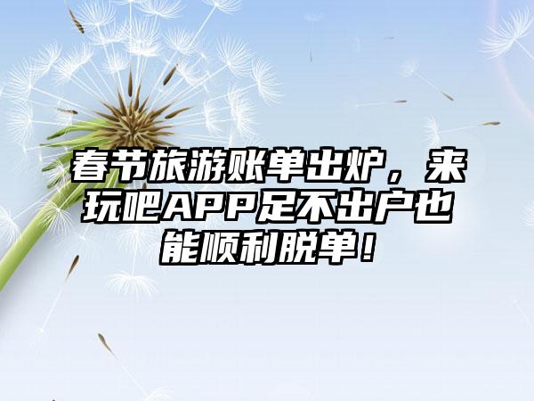 春节旅游账单出炉，来玩吧APP足不出户也能顺利脱单！
