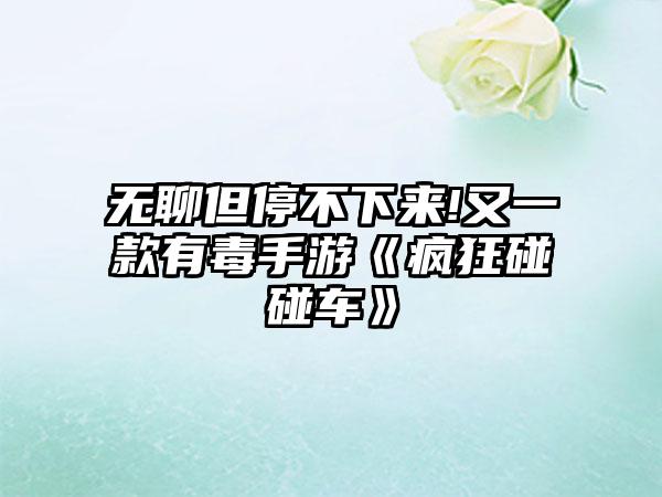 无聊但停不下来!又一款有毒手游《疯狂碰碰车》