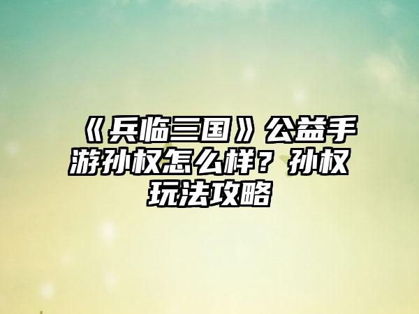《兵临三国》公益手游孙权怎么样？孙权玩法攻略