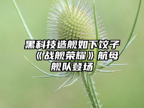 黑科技造舰如下饺子 《战舰荣耀》航母舰队登场