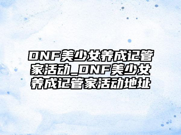 DNF美少女养成记管家活动_DNF美少女养成记管家活动地址