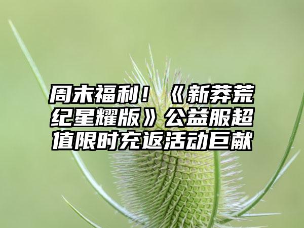 周末福利！《新莽荒纪星耀版》公益服超值限时充返活动巨献