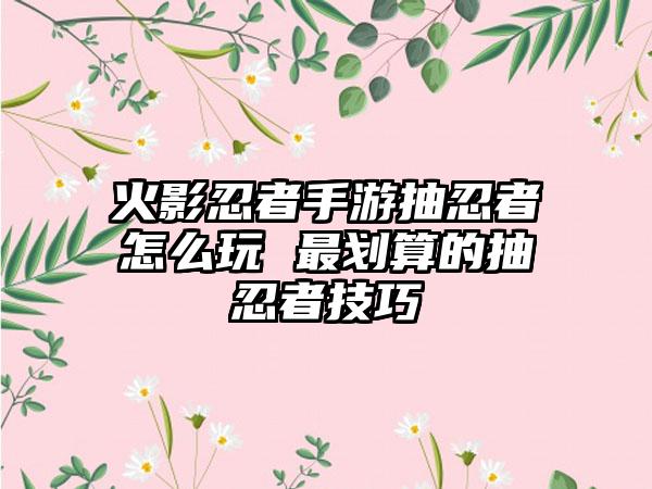 火影忍者手游抽忍者怎么玩 最划算的抽忍者技巧