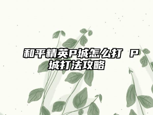 和平精英P城怎么打 P城打法攻略