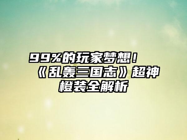 99%的玩家梦想！《乱轰三国志》超神橙装全解析