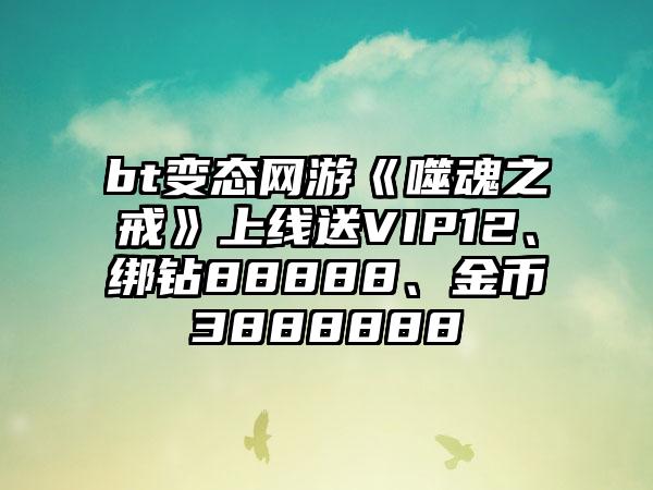 bt变态网游《噬魂之戒》上线送VIP12、绑钻88888、金币3888888
