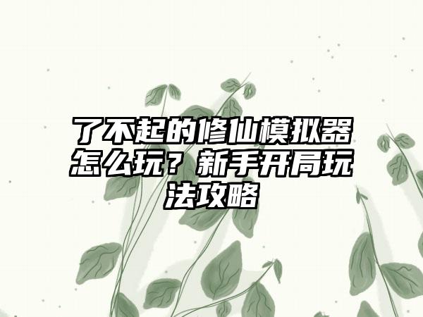 了不起的修仙模拟器怎么玩？新手开局玩法攻略