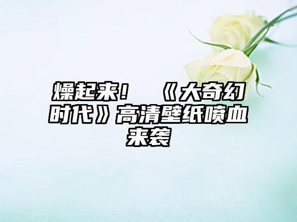 燥起来！ 《大奇幻时代》高清壁纸喷血来袭