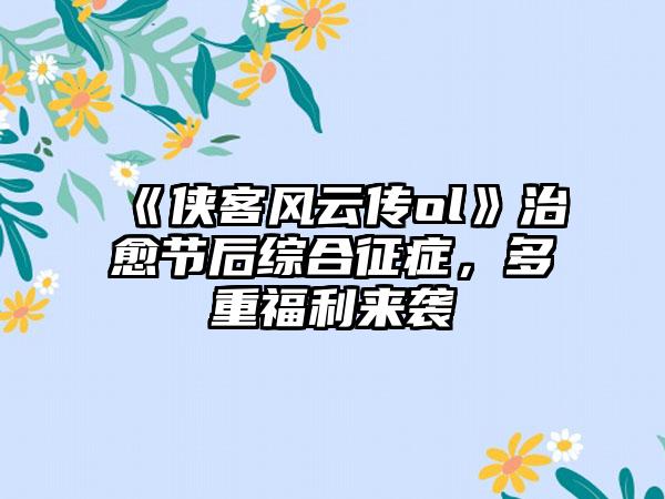 《侠客风云传ol》治愈节后综合征症，多重福利来袭